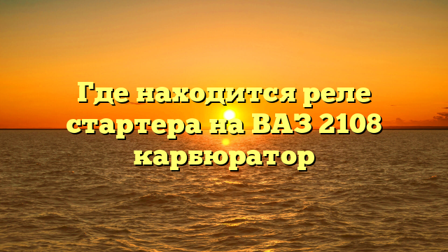 Где находится реле стартера на ВАЗ 2108 карбюратор