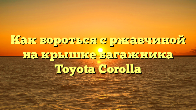 Как бороться с ржавчиной на крышке багажника Toyota Corolla