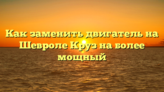 Как заменить двигатель на Шевроле Круз на более мощный