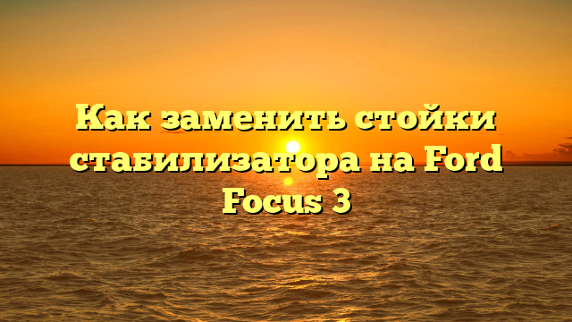 Как заменить стойки стабилизатора на Ford Focus 3
