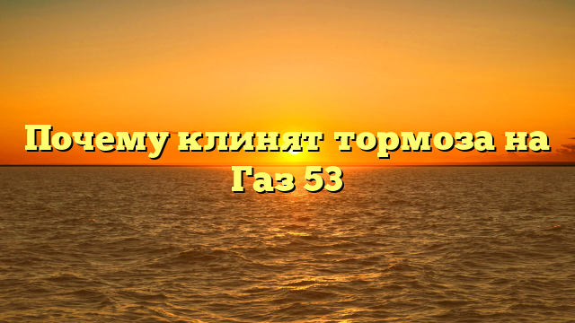 Почему клинят тормоза на Газ 53