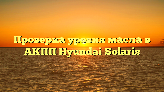 Проверка уровня масла в АКПП Hyundai Solaris