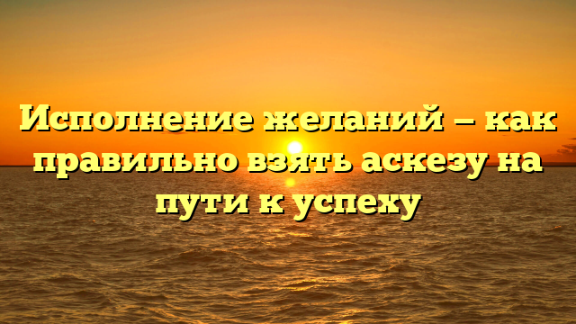 Исполнение желаний — как правильно взять аскезу на пути к успеху