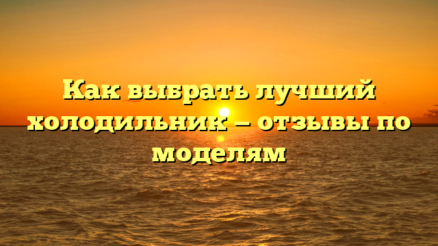 Как выбрать лучший холодильник — отзывы по моделям