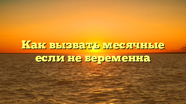 Как вызвать месячные если не беременна