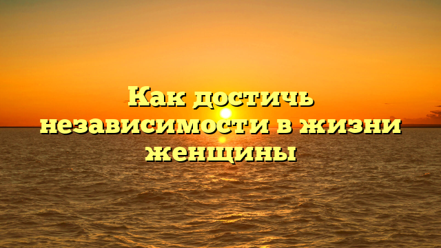 Как достичь независимости в жизни женщины