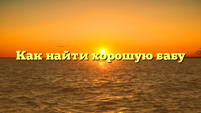 Как найти хорошую бабу