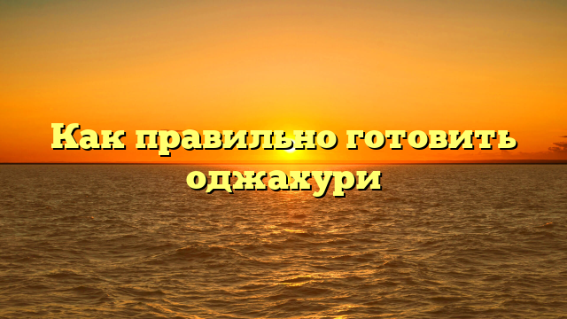 Как правильно готовить оджахури