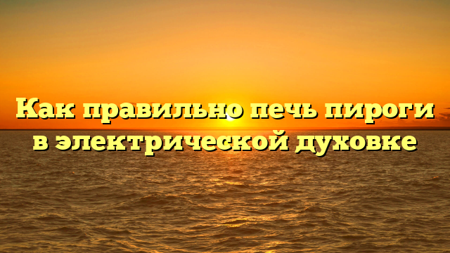 Как правильно печь пироги в электрической духовке