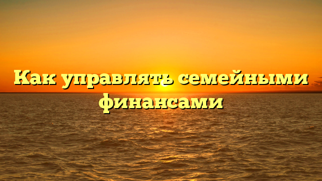 Как управлять семейными финансами