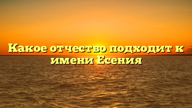 Какое отчество подходит к имени Есения