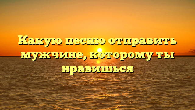 Какую песню отправить мужчине, которому ты нравишься