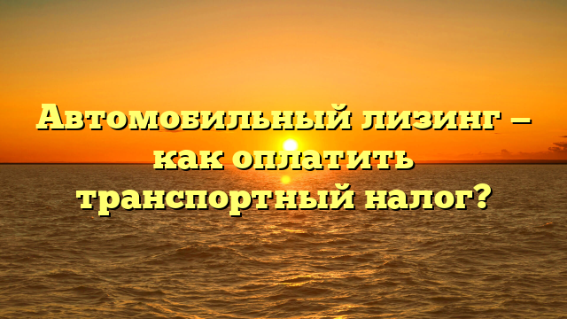 Автомобильный лизинг — как оплатить транспортный налог?