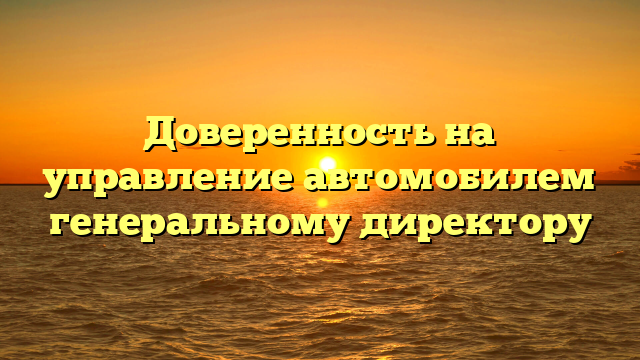 Доверенность на управление автомобилем генеральному директору